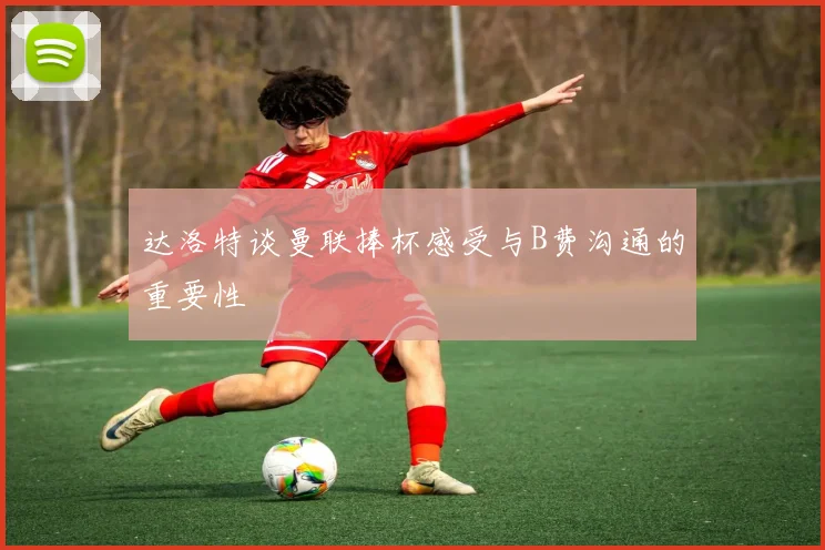 达洛特谈曼联捧杯感受与B费沟通的重要性