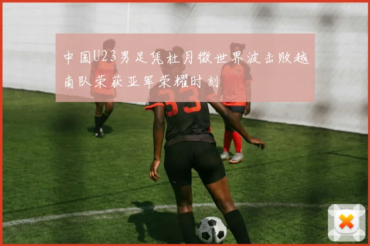 中国U23男足凭杜月徵世界波击败越南队荣获亚军荣耀时刻
