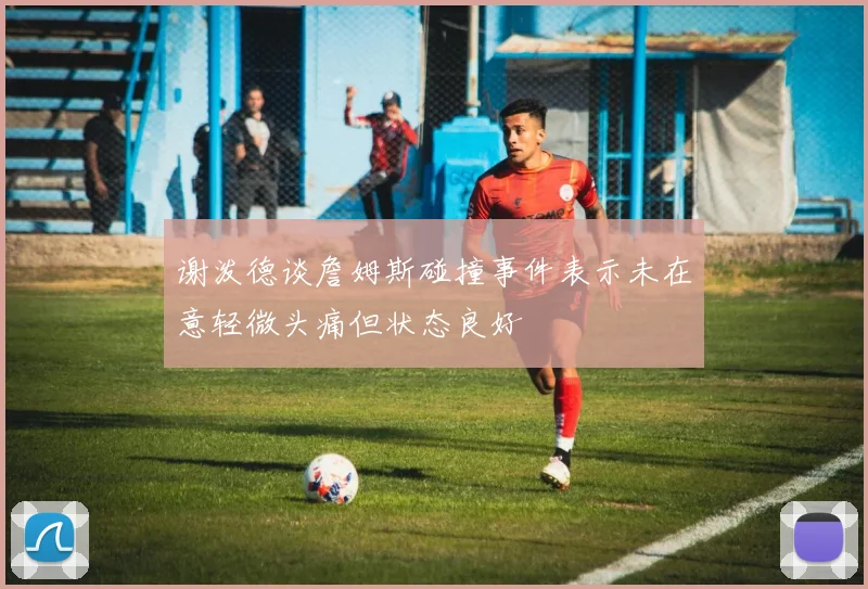谢泼德谈詹姆斯碰撞事件表示未在意轻微头痛但状态良好