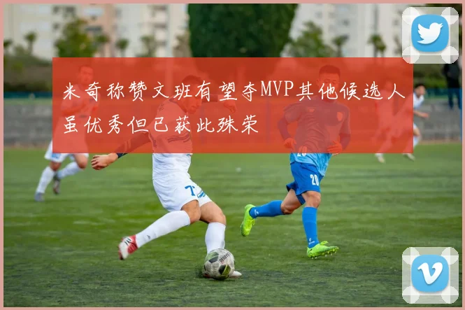米奇称赞文班有望夺MVP其他候选人虽优秀但已获此殊荣