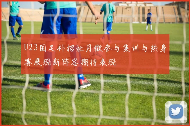 U23国足补招杜月徵参与集训与热身赛展现新阵容期待表现