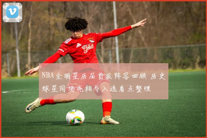 NBA全明星历届首发阵容回顾 历史球星同场亮相与入选看点整理