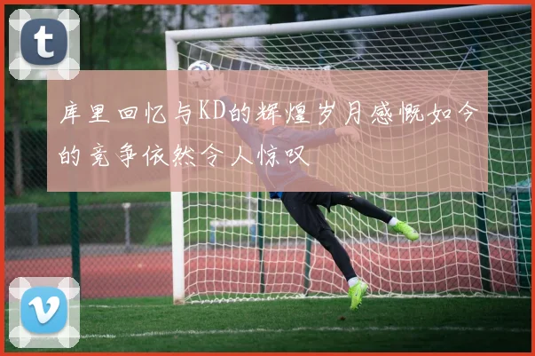 库里回忆与KD的辉煌岁月感慨如今的竞争依然令人惊叹