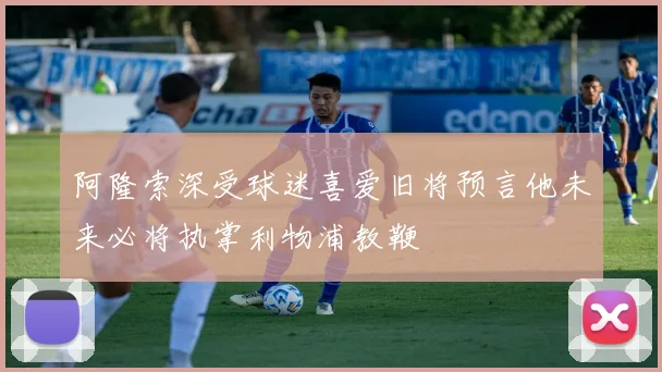 阿隆索深受球迷喜爱旧将预言他未来必将执掌利物浦教鞭