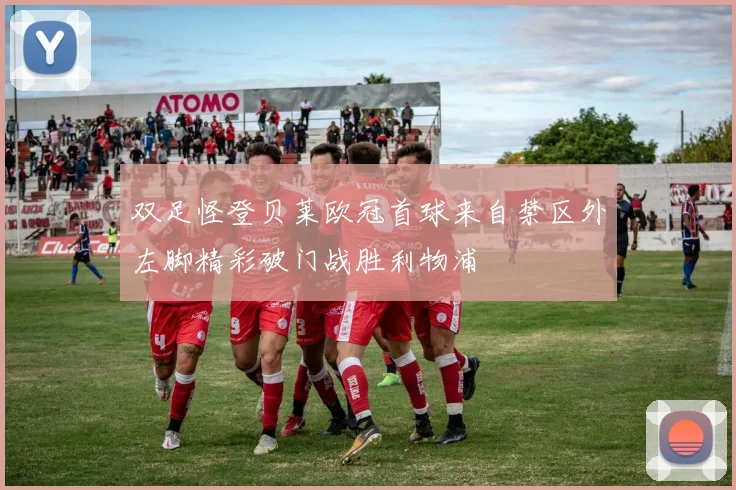 双足怪登贝莱欧冠首球来自禁区外左脚精彩破门战胜利物浦