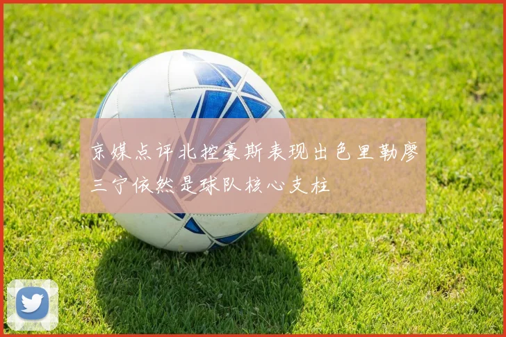 京媒点评北控豪斯表现出色里勒廖三宁依然是球队核心支柱