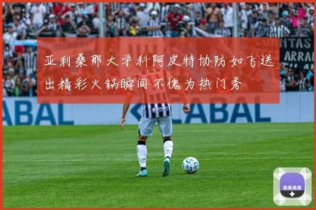 亚利桑那大学科阿皮特协防如飞送出精彩火锅瞬间不愧为热门秀
