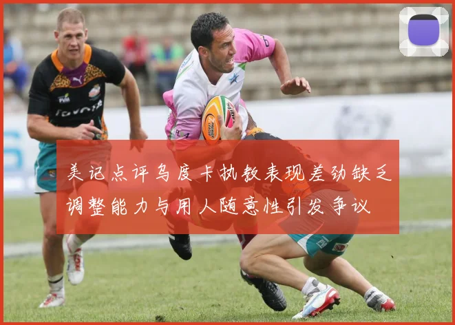 美记点评乌度卡执教表现差劲缺乏调整能力与用人随意性引发争议