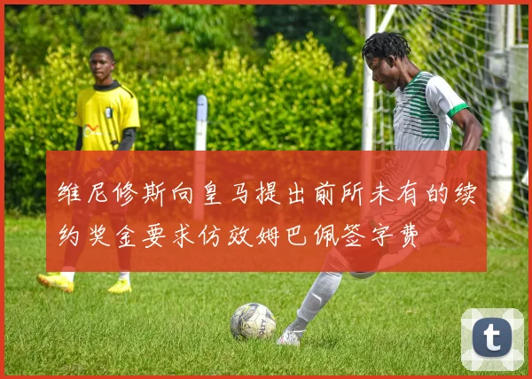 维尼修斯向皇马提出前所未有的续约奖金要求仿效姆巴佩签字费