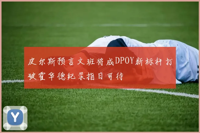 皮尔斯预言文班将成DPOY新标杆打破霍华德纪录指日可待