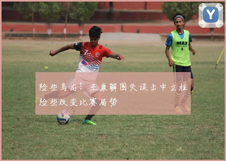 险些乌龙！王康解围失误击中立柱险些改变比赛局势