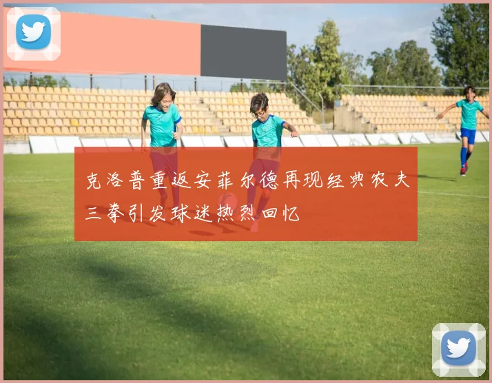 克洛普重返安菲尔德再现经典农夫三拳引发球迷热烈回忆