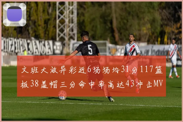 文班大放异彩近6场场均31分117篮板38盖帽三分命中率高达43冲击MVP荣誉