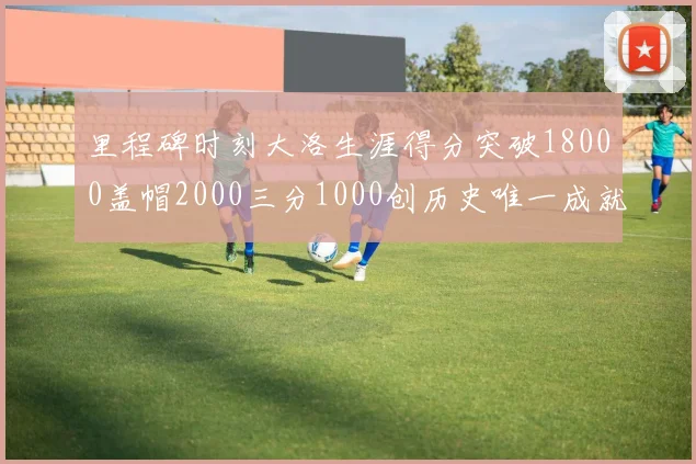 里程碑时刻大洛生涯得分突破18000盖帽2000三分1000创历史唯一成就