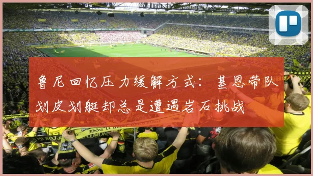鲁尼回忆压力缓解方式：基恩带队划皮划艇却总是遭遇岩石挑战