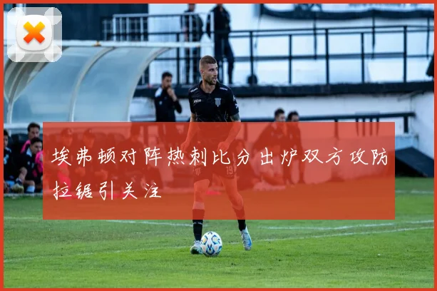 埃弗顿对阵热刺比分出炉双方攻防拉锯引关注