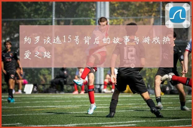 约罗谈选15号背后的故事与游戏热爱之路