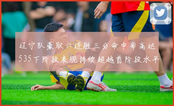 辽宁队豪取六连胜三分命中率高达535下阶段表现持续超越首阶段水平