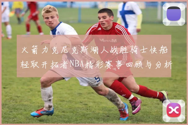火箭力克尼克斯湖人战胜骑士快船轻取开拓者NBA精彩赛事回顾与分析