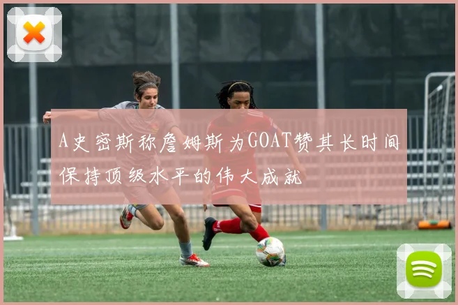 A史密斯称詹姆斯为GOAT赞其长时间保持顶级水平的伟大成就