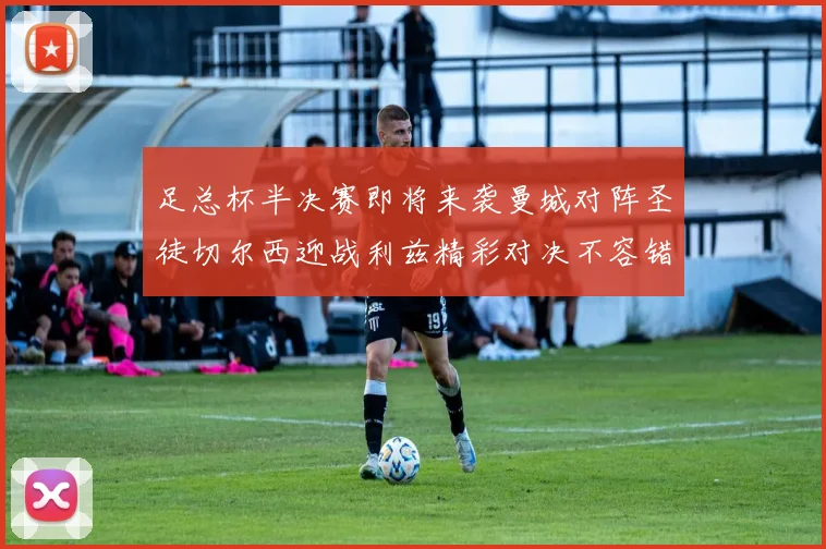 足总杯半决赛即将来袭曼城对阵圣徒切尔西迎战利兹精彩对决不容错过