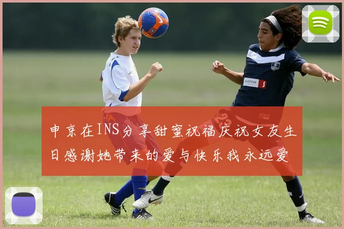申京在INS分享甜蜜祝福庆祝女友生日感谢她带来的爱与快乐我永远爱你