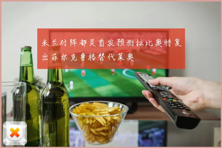 米兰对阵都灵首发预测拉比奥特复出菲尔克鲁格替代莱奥