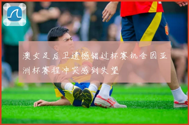 澳女足后卫遗憾错过杯赛机会因亚洲杯赛程冲突感到失望