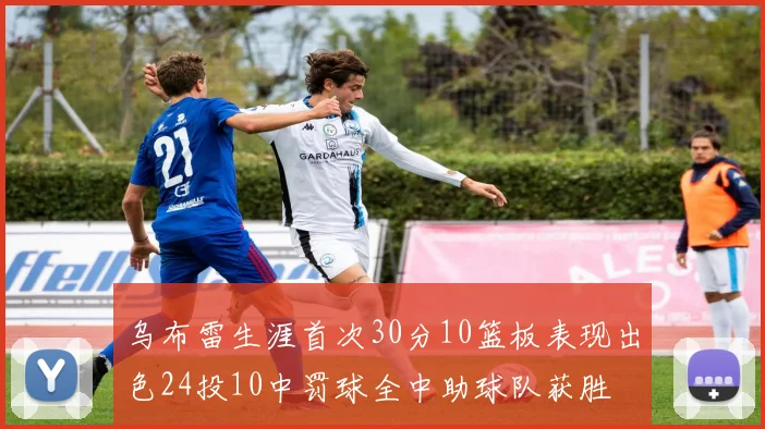 乌布雷生涯首次30分10篮板表现出色24投10中罚球全中助球队获胜