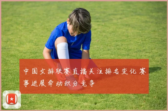 中国女排联赛直播关注排名变化 赛事进展牵动积分竞争