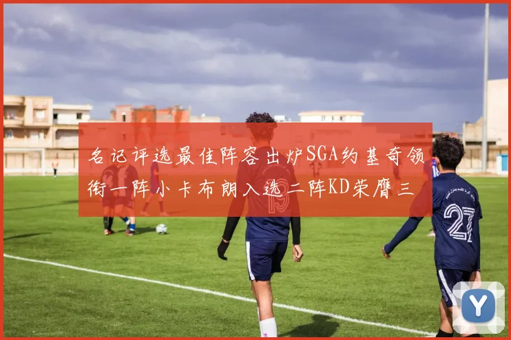 名记评选最佳阵容出炉SGA约基奇领衔一阵小卡布朗入选二阵KD荣膺三阵