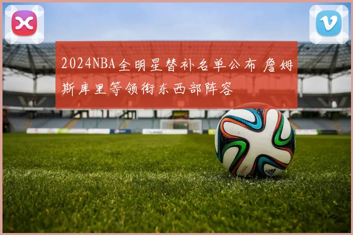 2024NBA全明星替补名单公布 詹姆斯库里等领衔东西部阵容