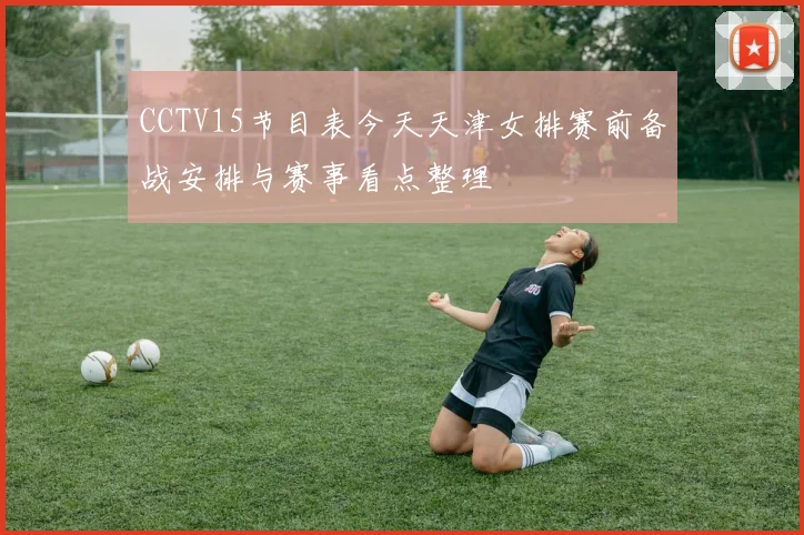 CCTV15节目表今天天津女排赛前备战安排与赛事看点整理