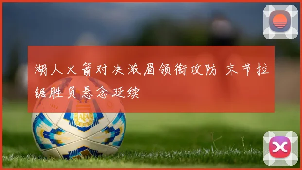 湖人火箭对决浓眉领衔攻防 末节拉锯胜负悬念延续