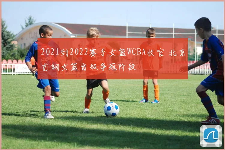 2021到2022赛季女篮WCBA收官 北京首钢女篮晋级争冠阶段