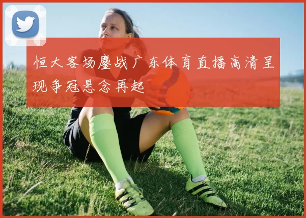 恒大客场鏖战广东体育直播高清呈现争冠悬念再起