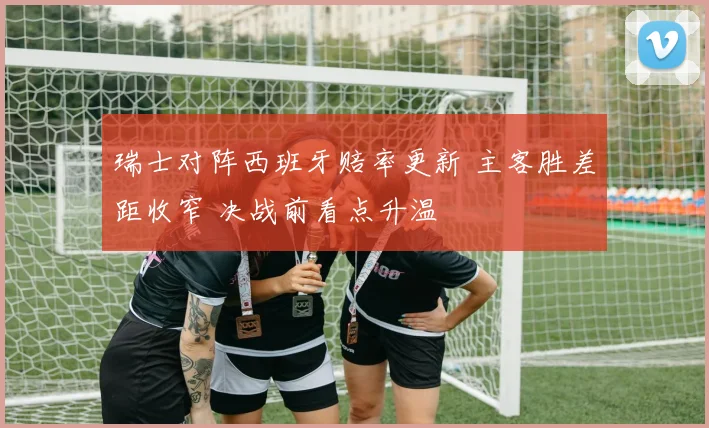 瑞士对阵西班牙赔率更新 主客胜差距收窄 决战前看点升温