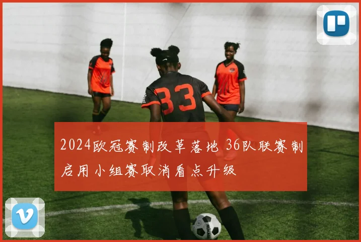 2024欧冠赛制改革落地 36队联赛制启用小组赛取消看点升级