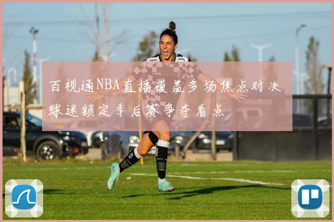百视通NBA直播覆盖多场焦点对决 球迷锁定季后赛争夺看点