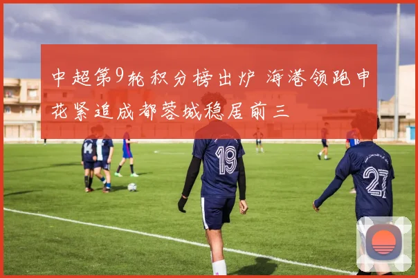 中超第9轮积分榜出炉 海港领跑申花紧追成都蓉城稳居前三