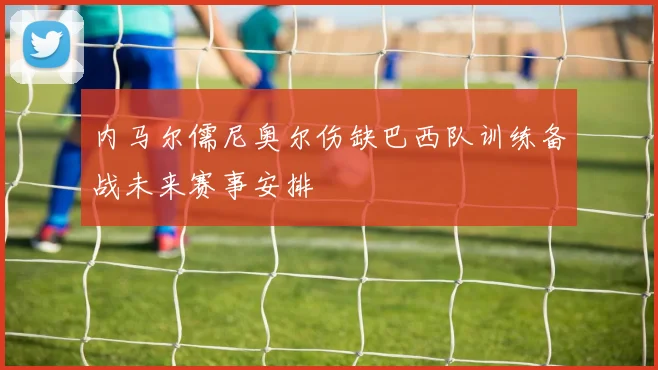 内马尔儒尼奥尔伤缺巴西队训练备战未来赛事安排