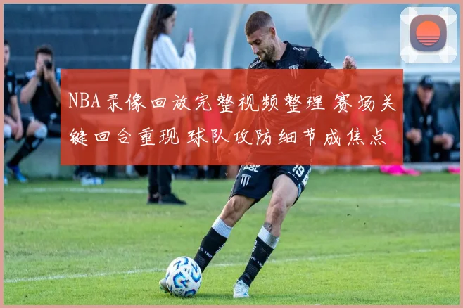 NBA录像回放完整视频整理 赛场关键回合重现 球队攻防细节成焦点