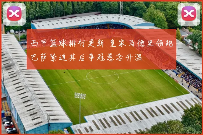 西甲篮球排行更新 皇家马德里领跑巴萨紧追其后争冠悬念升温