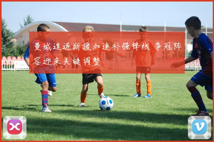 曼城追逐新援加速补强锋线 争冠阵容迎来关键调整