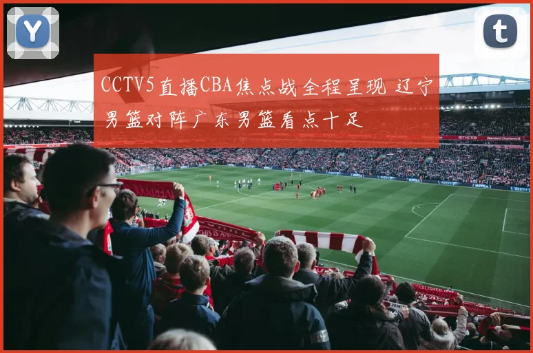 CCTV5直播CBA焦点战全程呈现 辽宁男篮对阵广东男篮看点十足