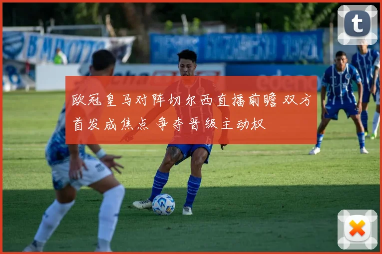 欧冠皇马对阵切尔西直播前瞻 双方首发成焦点 争夺晋级主动权