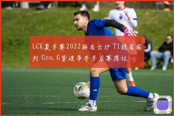 LCK夏季赛2022排名出炉 T1稳居前列 Gen.G紧追争夺季后赛席位