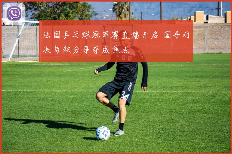 法国乒乓球冠军赛直播开启 国手对决与积分争夺成焦点