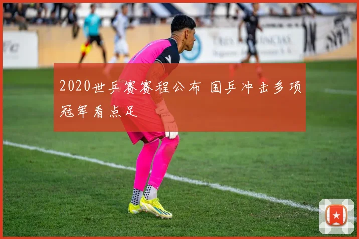 2020世乒赛赛程公布 国乒冲击多项冠军看点足