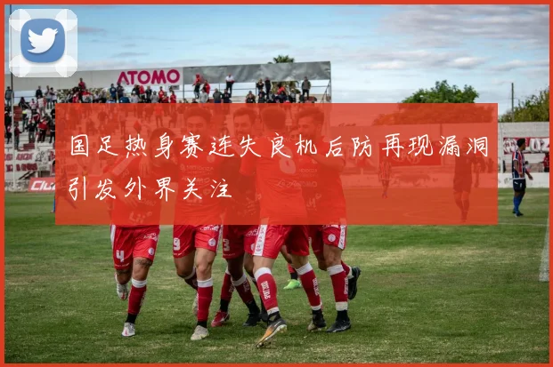 国足热身赛连失良机后防再现漏洞引发外界关注